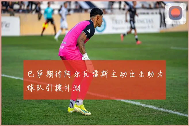 巴萨期待阿尔瓦雷斯主动出击助力球队引援计划