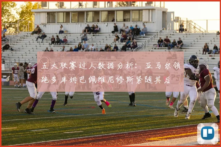 五大联赛过人数据分析：亚马尔领跑多库姆巴佩维尼修斯紧随其后