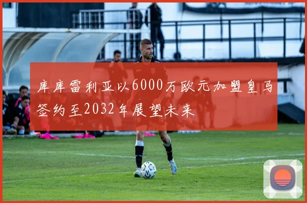库库雷利亚以6000万欧元加盟皇马签约至2032年展望未来
