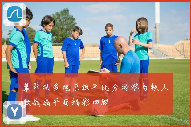 莱昂纳多绝杀扳平比分海港与铁人激战成平局精彩回顾