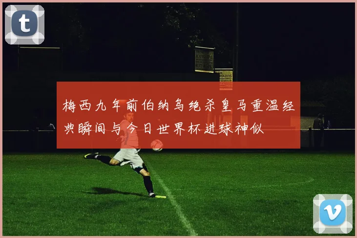 梅西九年前伯纳乌绝杀皇马重温经典瞬间与今日世界杯进球神似