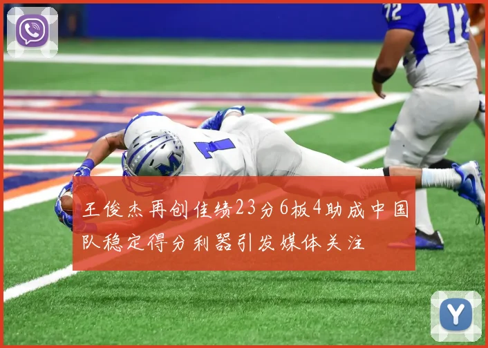 王俊杰再创佳绩23分6板4助成中国队稳定得分利器引发媒体关注