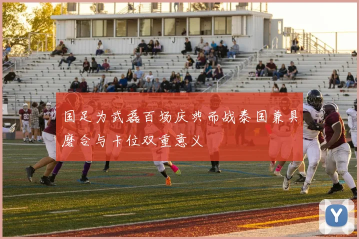 国足为武磊百场庆典而战泰国兼具磨合与卡位双重意义