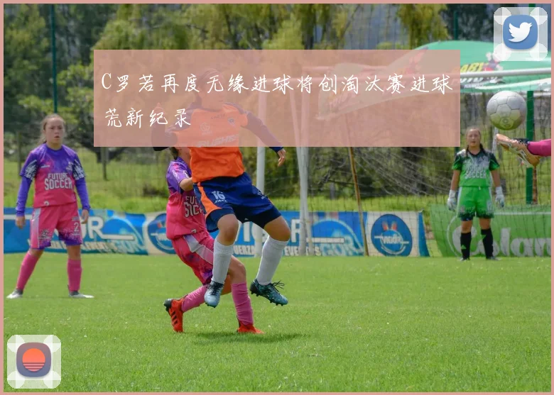 C罗若再度无缘进球将创淘汰赛进球荒新纪录