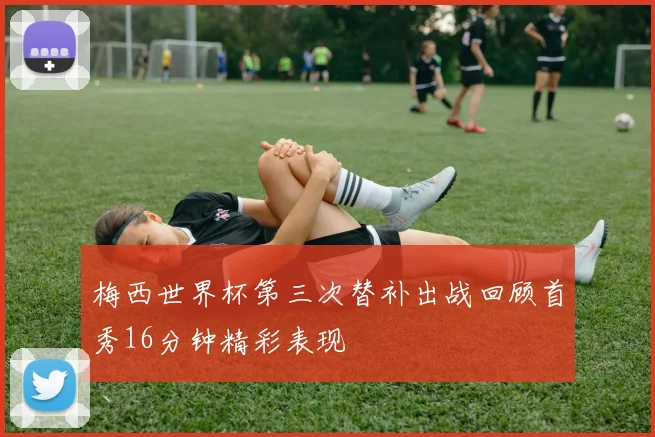梅西世界杯第三次替补出战回顾首秀16分钟精彩表现