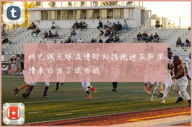 姆巴佩点球温情时刻拥抱迪亚斯深情表白为了你而战