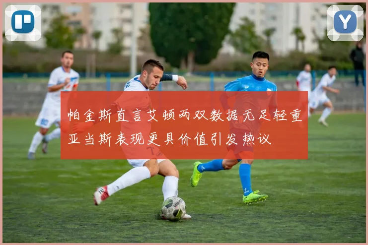帕金斯直言艾顿两双数据无足轻重亚当斯表现更具价值引发热议