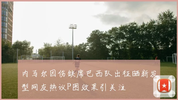 内马尔因伤缺席巴西队出征晒新发型网友热议P图效果引关注
