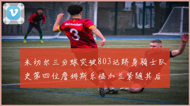 米切尔三分球突破803记跻身骑士队史第四位詹姆斯乐福加兰紧随其后