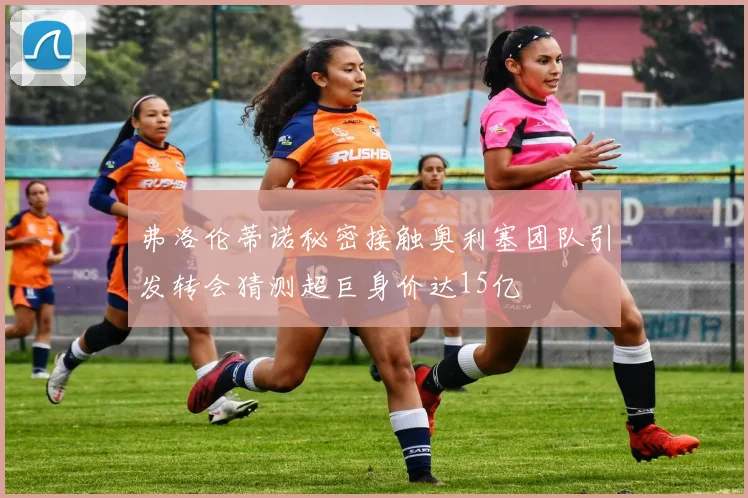 弗洛伦蒂诺秘密接触奥利塞团队引发转会猜测超巨身价达15亿