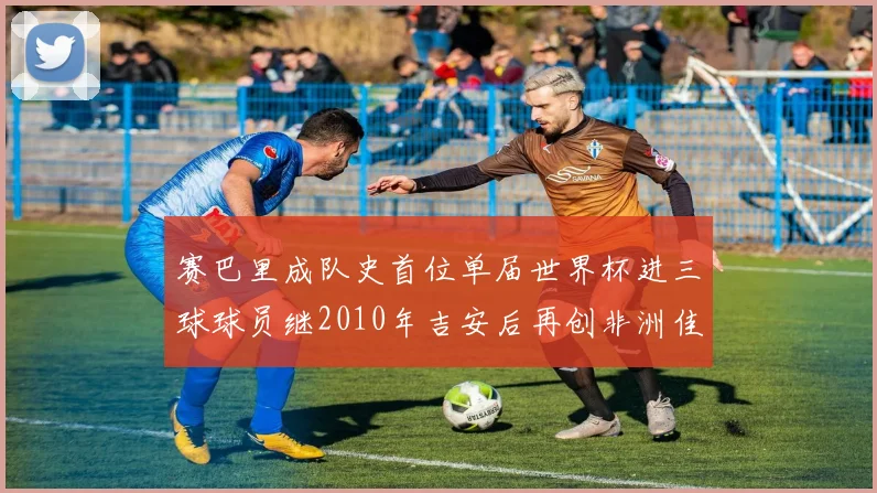 赛巴里成队史首位单届世界杯进三球球员继2010年吉安后再创非洲佳绩