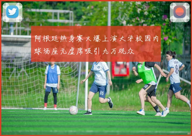 阿根廷热身赛火爆上演大学校园内球场座无虚席吸引九万观众