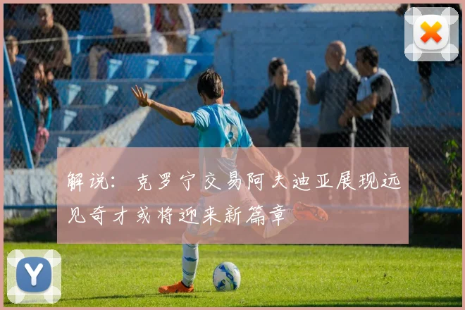 解说：克罗宁交易阿夫迪亚展现远见奇才或将迎来新篇章