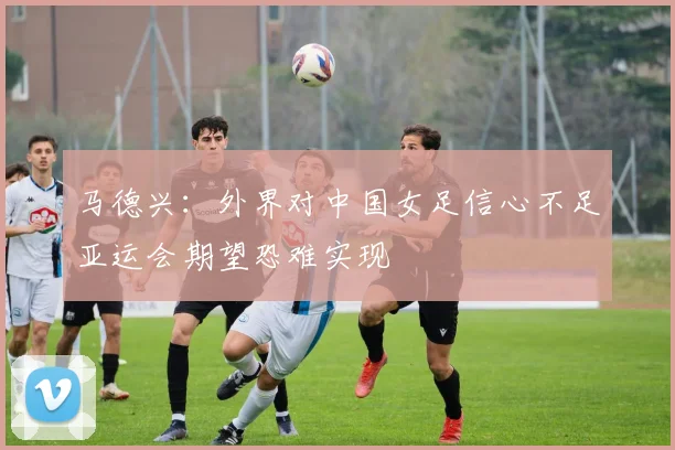 马德兴：外界对中国女足信心不足亚运会期望恐难实现