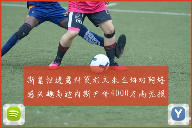 斯基拉透露科莫尤文米兰均对阿塔感兴趣乌迪内斯开价4000万尚无报价