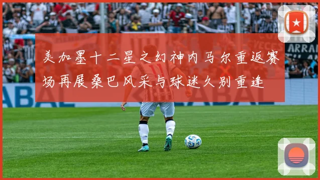 美加墨十二星之幻神内马尔重返赛场再展桑巴风采与球迷久别重逢