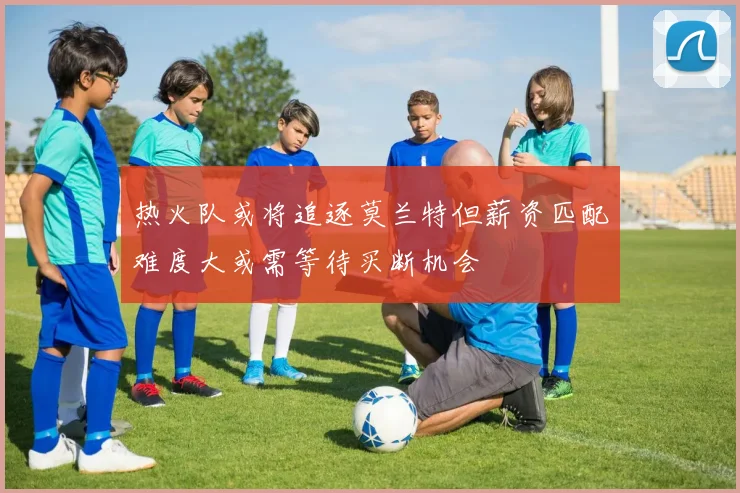 热火队或将追逐莫兰特但薪资匹配难度大或需等待买断机会