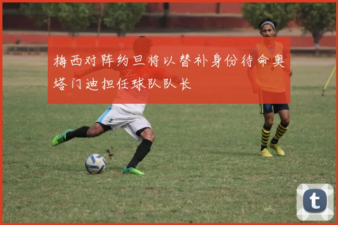 梅西对阵约旦将以替补身份待命奥塔门迪担任球队队长