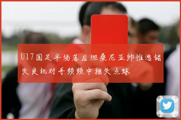 U17国足半场落后坦桑尼亚帅惟浩错失良机对手频频中框失点球