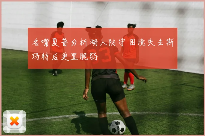 名嘴夏普分析湖人防守困境失去斯玛特后更显脆弱