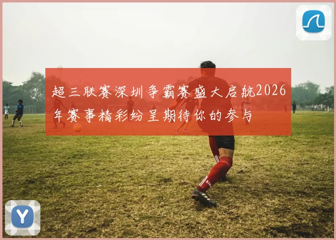 超三联赛深圳争霸赛盛大启航2026年赛事精彩纷呈期待你的参与