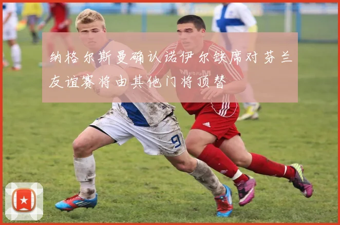 纳格尔斯曼确认诺伊尔缺席对芬兰友谊赛将由其他门将顶替