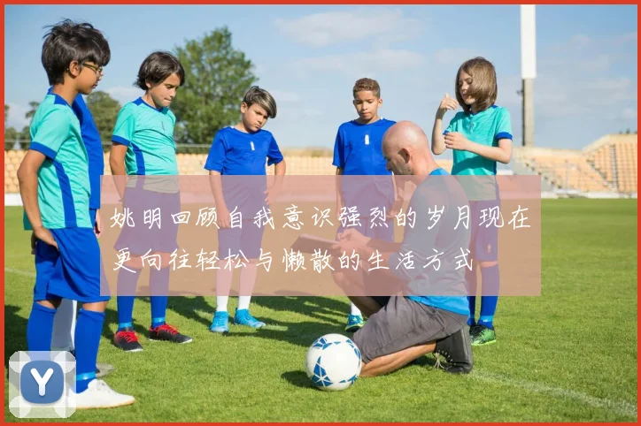 姚明回顾自我意识强烈的岁月现在更向往轻松与懒散的生活方式